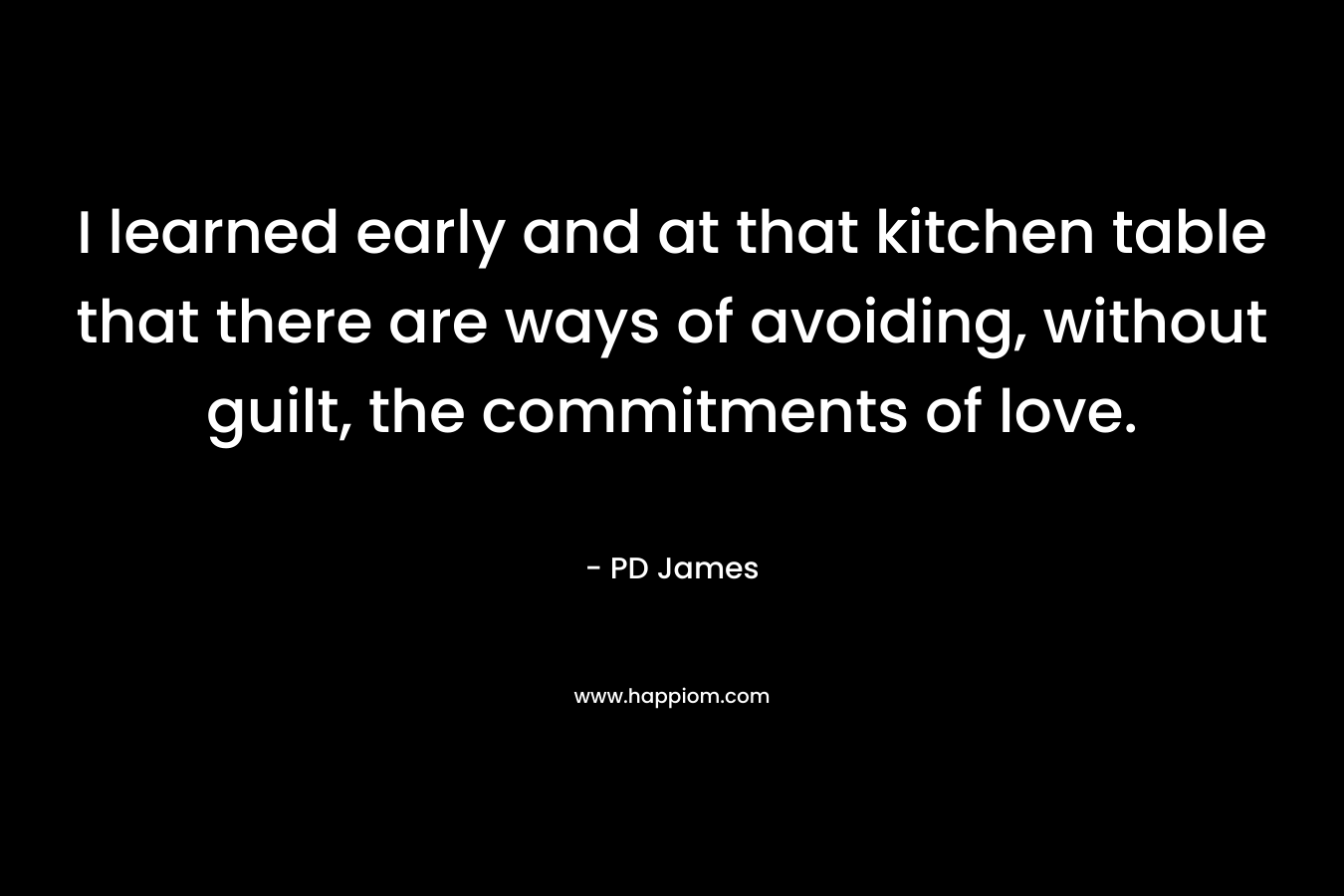I learned early and at that kitchen table that there are ways of avoiding, without guilt, the commitments of love. – PD James