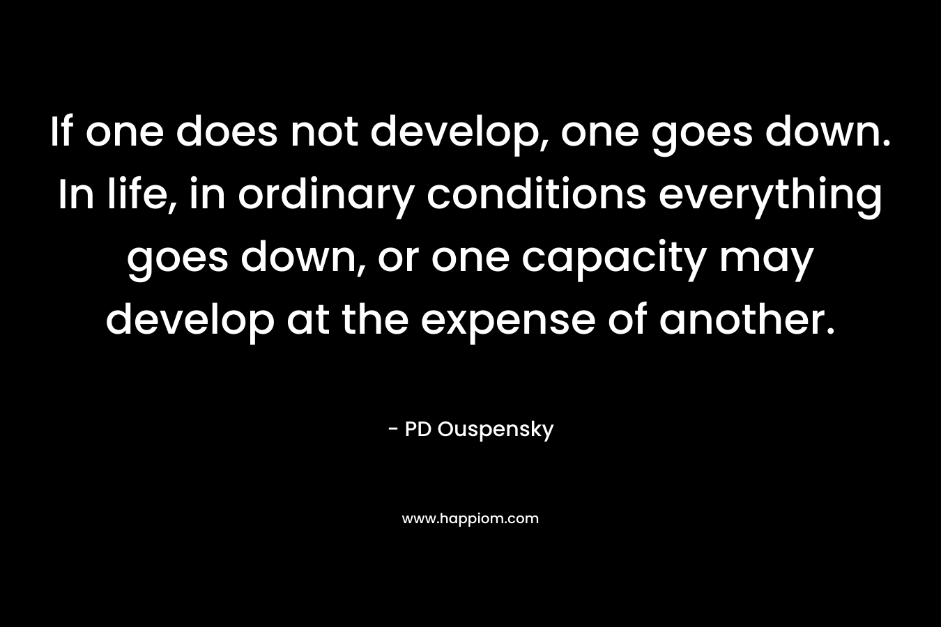 If one does not develop, one goes down. In life, in ordinary conditions everything goes down, or one capacity may develop at the expense of another.