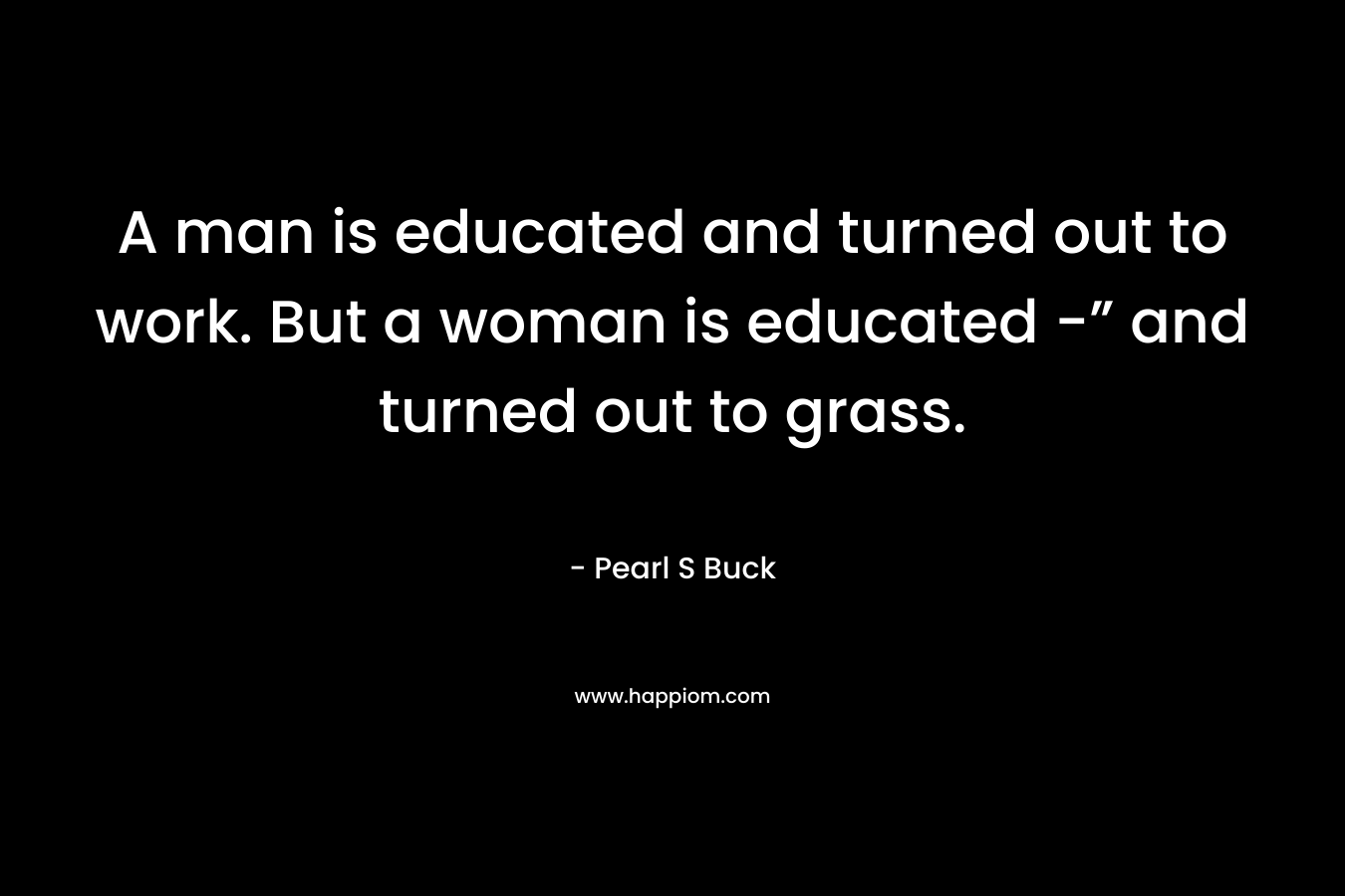 A man is educated and turned out to work. But a woman is educated -” and turned out to grass. – Pearl S Buck