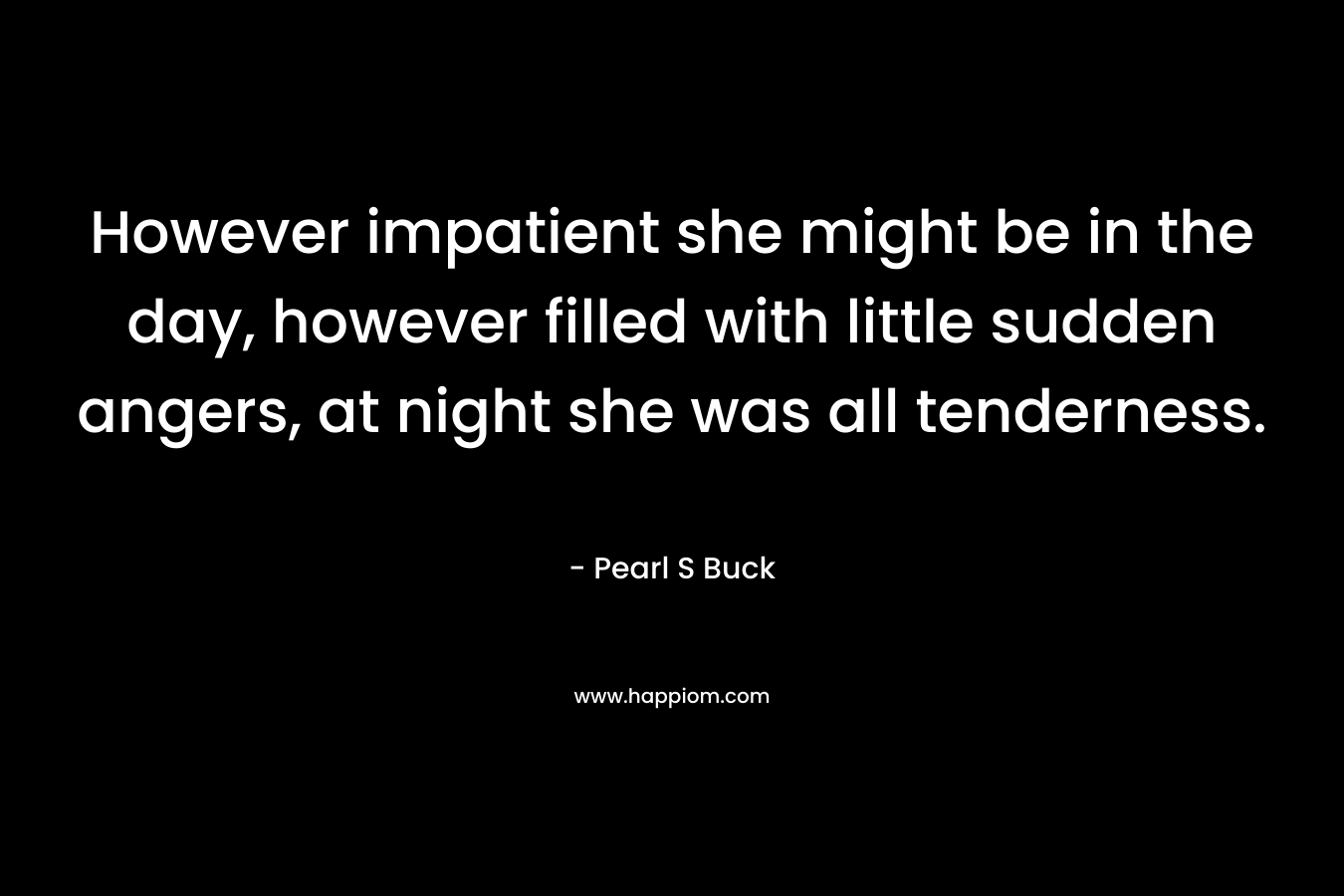 However impatient she might be in the day, however filled with little sudden angers, at night she was all tenderness. – Pearl S Buck