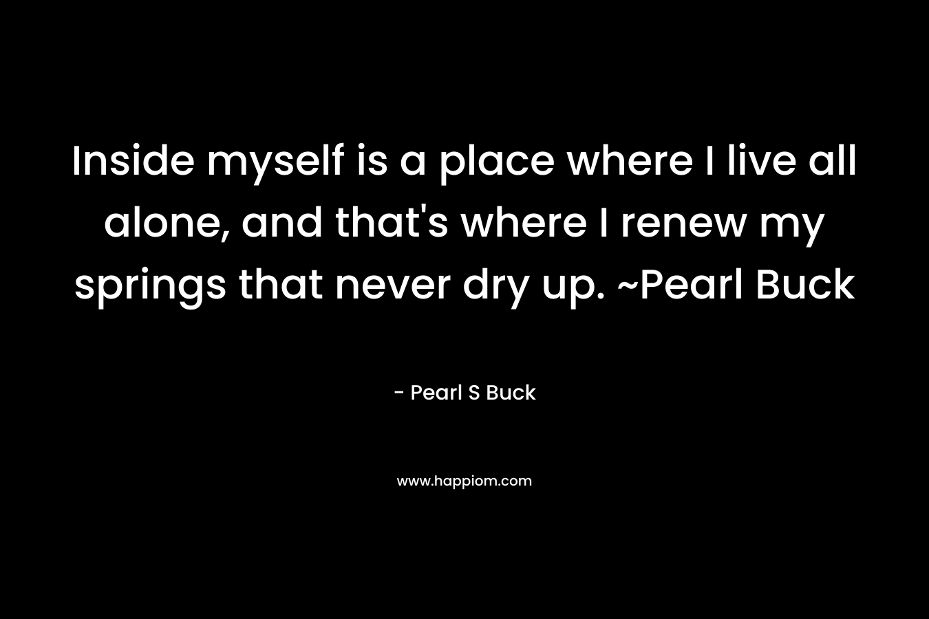 Inside myself is a place where I live all alone, and that’s where I renew my springs that never dry up. ~Pearl Buck – Pearl S Buck