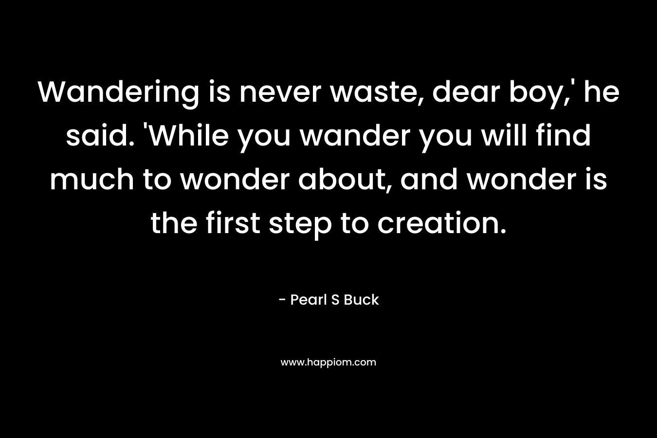 Wandering is never waste, dear boy,’ he said. ‘While you wander you will find much to wonder about, and wonder is the first step to creation. – Pearl S Buck