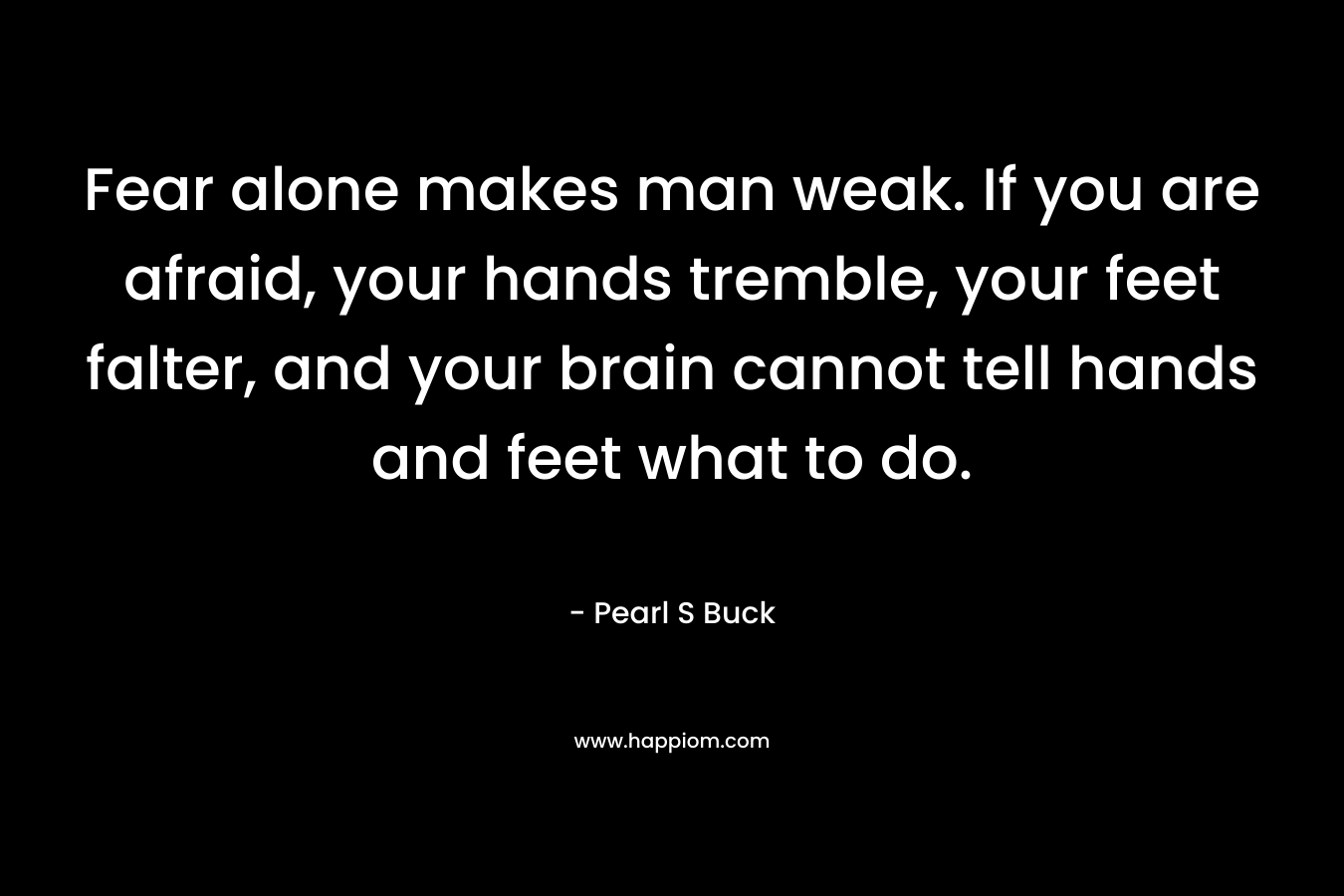Fear alone makes man weak. If you are afraid, your hands tremble, your feet falter, and your brain cannot tell hands and feet what to do. – Pearl S Buck