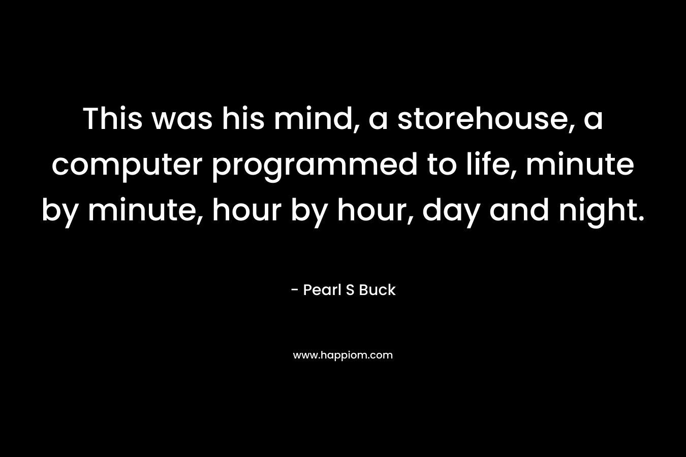This was his mind, a storehouse, a computer programmed to life, minute by minute, hour by hour, day and night.