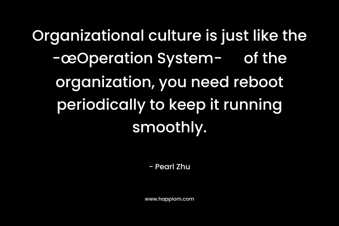 Organizational culture is just like the -œOperation System- of the organization, you need reboot periodically to keep it running smoothly. – Pearl Zhu