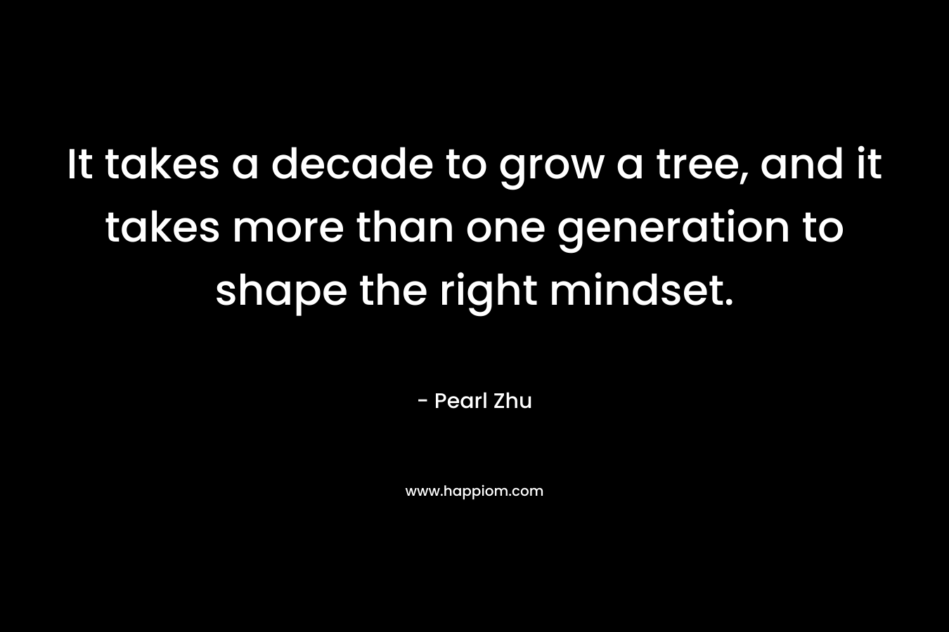 It takes a decade to grow a tree, and it takes more than one generation to shape the right mindset. – Pearl Zhu