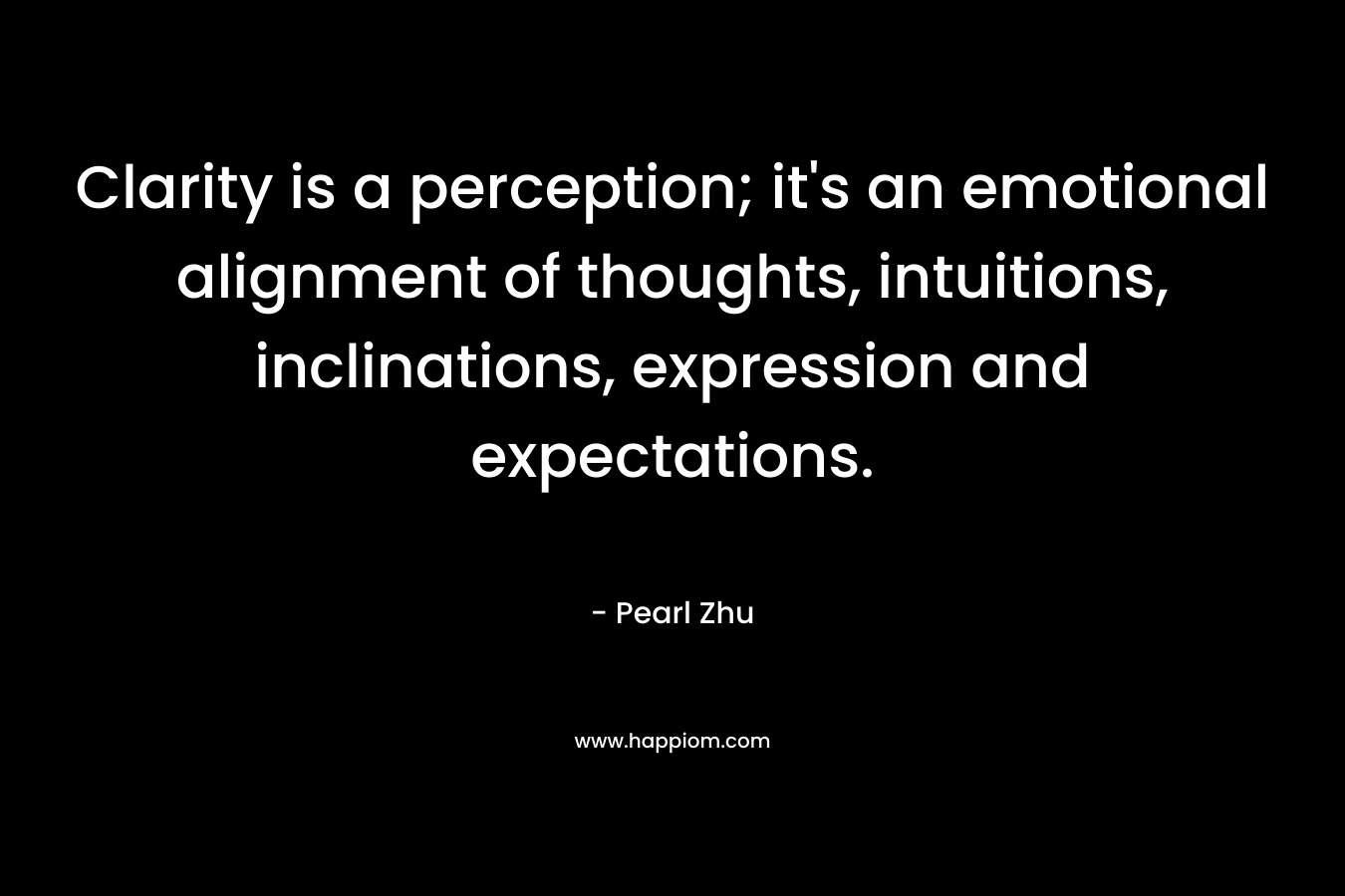Clarity is a perception; it’s an emotional alignment of thoughts, intuitions, inclinations, expression and expectations. – Pearl Zhu