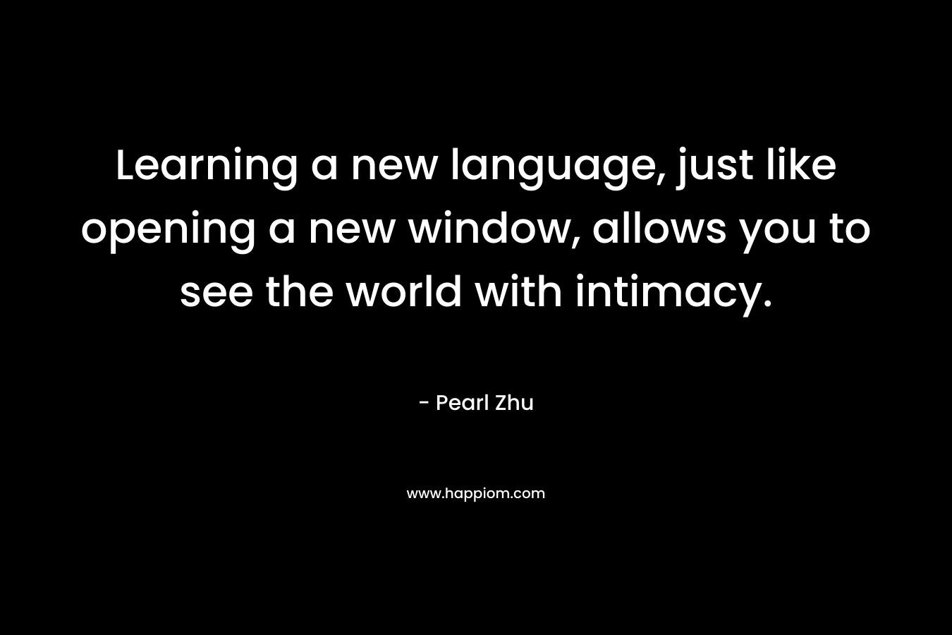 Learning a new language, just like opening a new window, allows you to see the world with intimacy. – Pearl Zhu