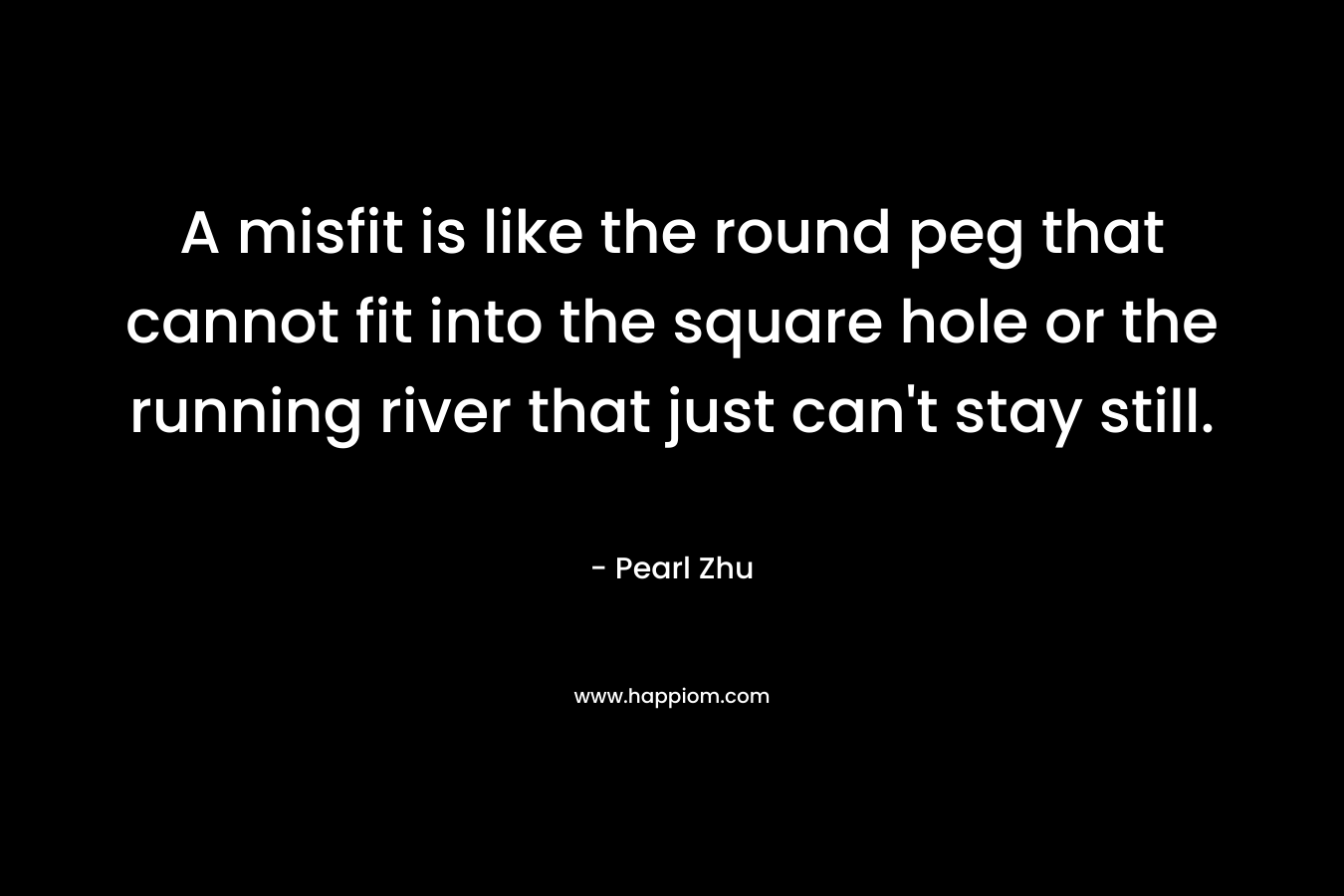 A misfit is like the round peg that cannot fit into the square hole or the running river that just can't stay still.