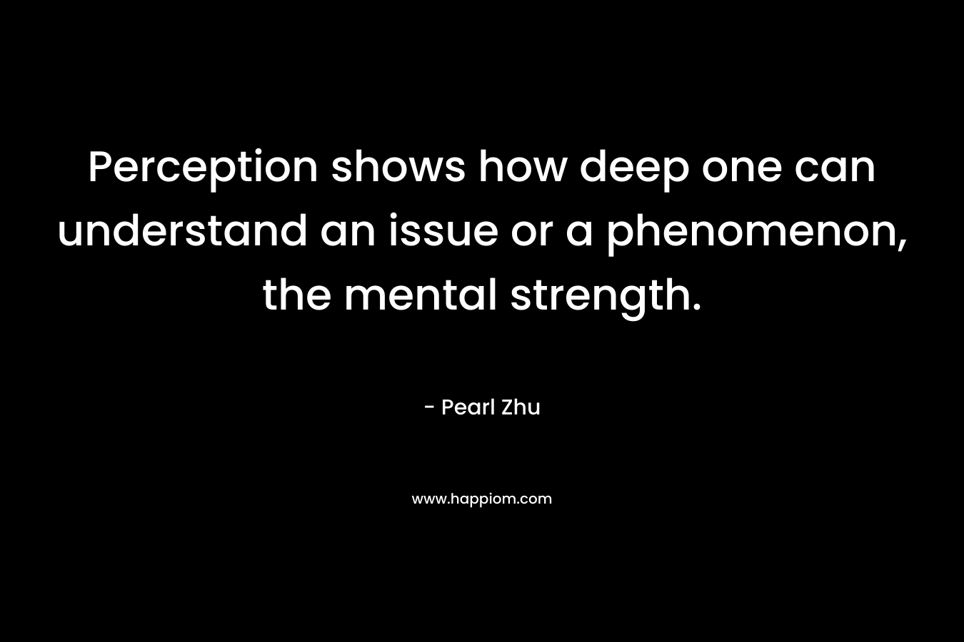Perception shows how deep one can understand an issue or a phenomenon, the mental strength. – Pearl Zhu