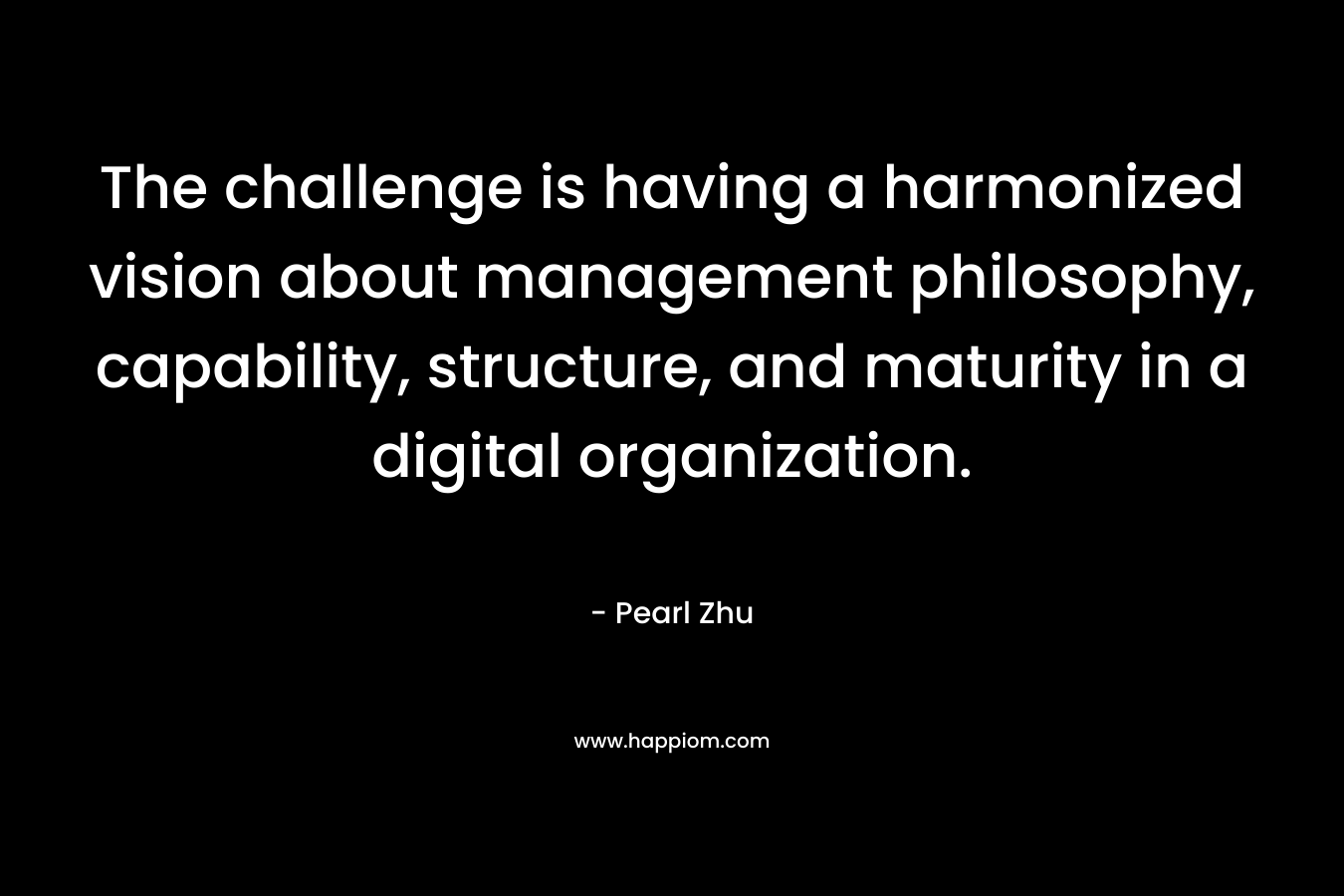 The challenge is having a harmonized vision about management philosophy, capability, structure, and maturity in a digital organization. – Pearl  Zhu