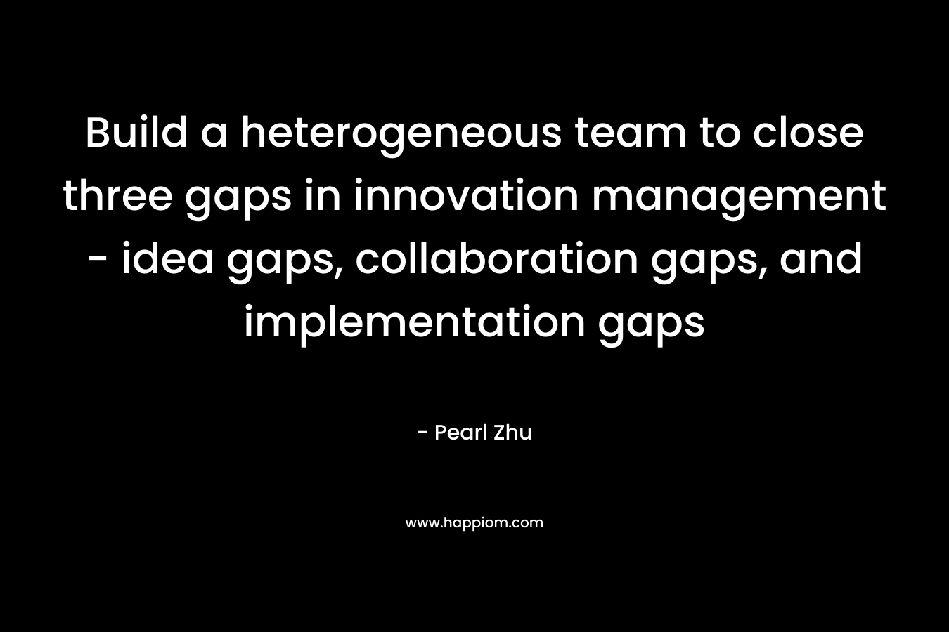 Build a heterogeneous team to close three gaps in innovation management – idea gaps, collaboration gaps, and implementation gaps – Pearl  Zhu