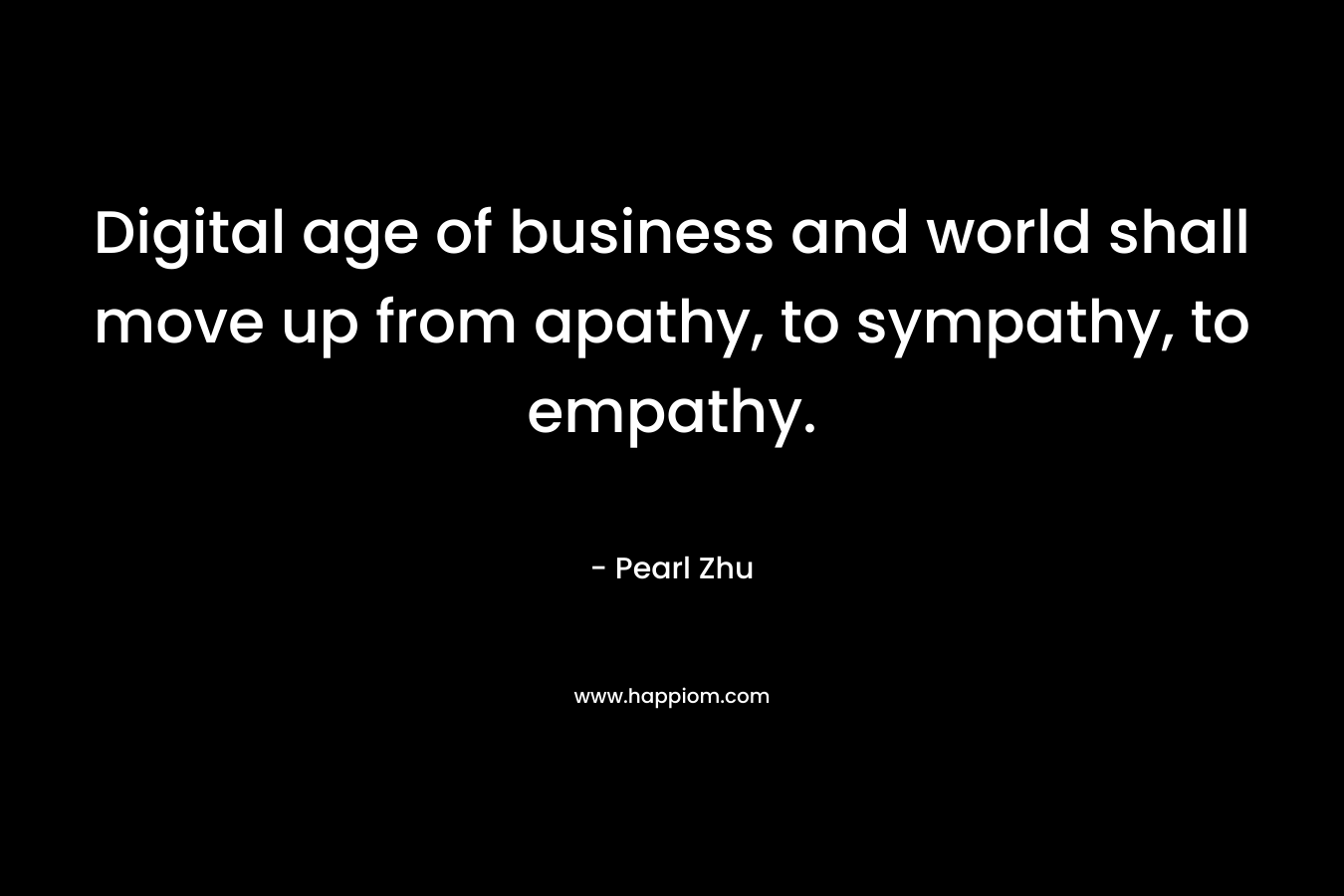 Digital age of business and world shall move up from apathy, to sympathy, to empathy. – Pearl Zhu