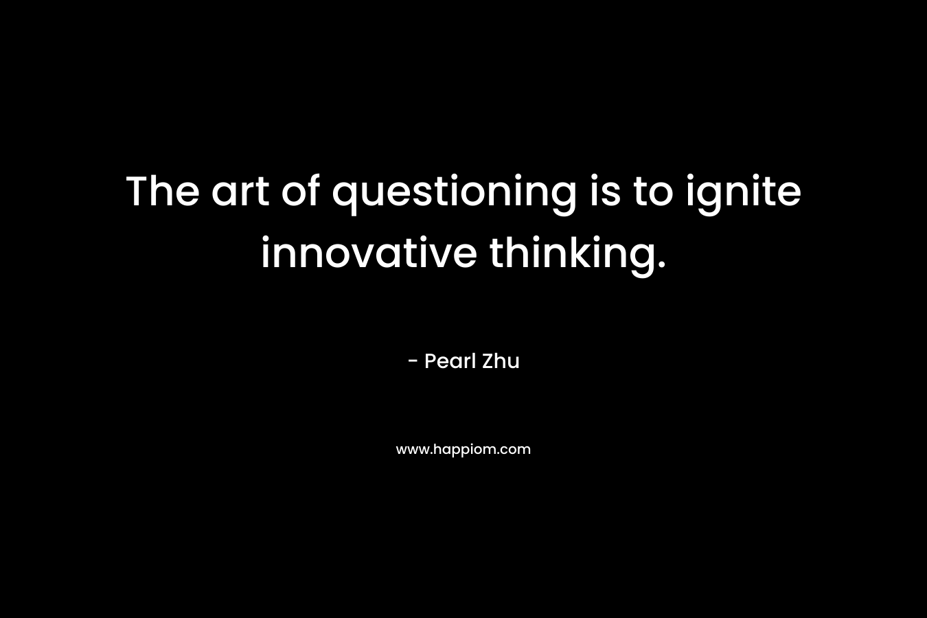 The art of questioning is to ignite innovative thinking. – Pearl Zhu