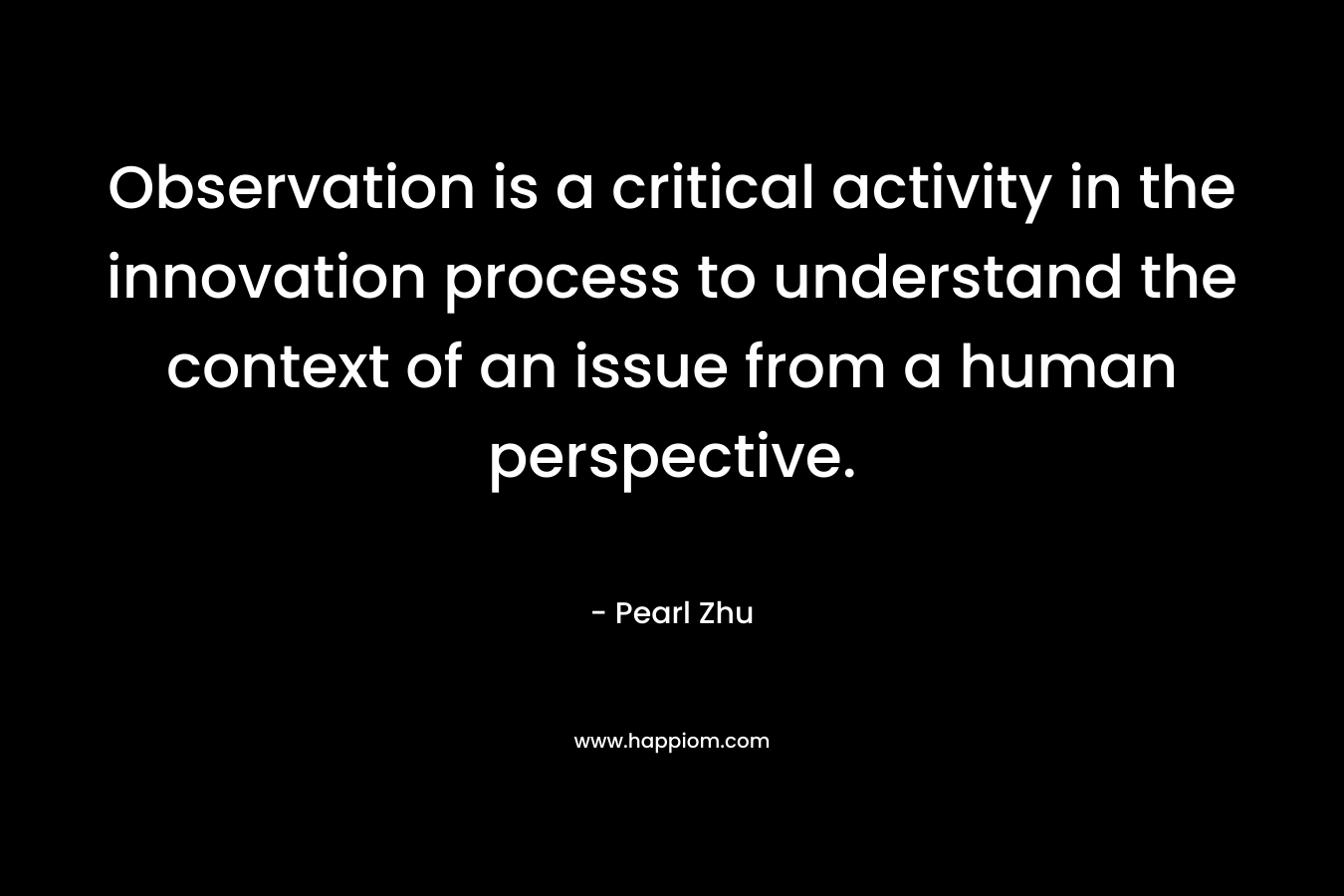 Observation is a critical activity in the innovation process to understand the context of an issue from a human perspective. – Pearl Zhu