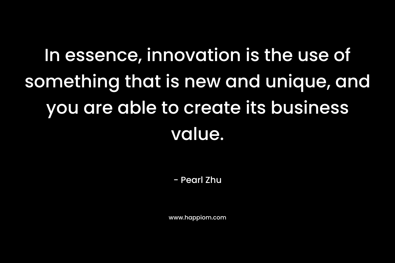 In essence, innovation is the use of something that is new and unique, and you are able to create its business value. – Pearl  Zhu
