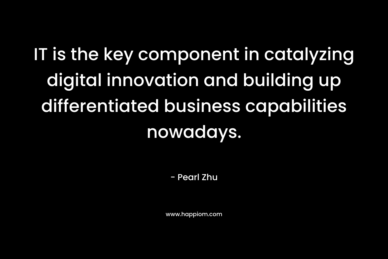 IT is the key component in catalyzing digital innovation and building up differentiated business capabilities nowadays. – Pearl  Zhu
