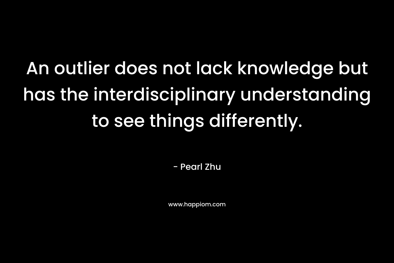 An outlier does not lack knowledge but has the interdisciplinary understanding to see things differently. – Pearl  Zhu