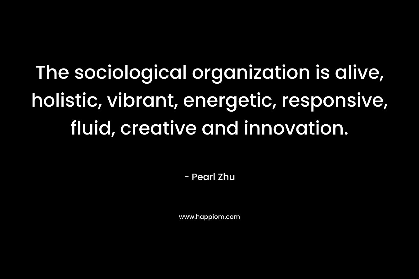 The sociological organization is alive, holistic, vibrant, energetic, responsive, fluid, creative and innovation. – Pearl Zhu