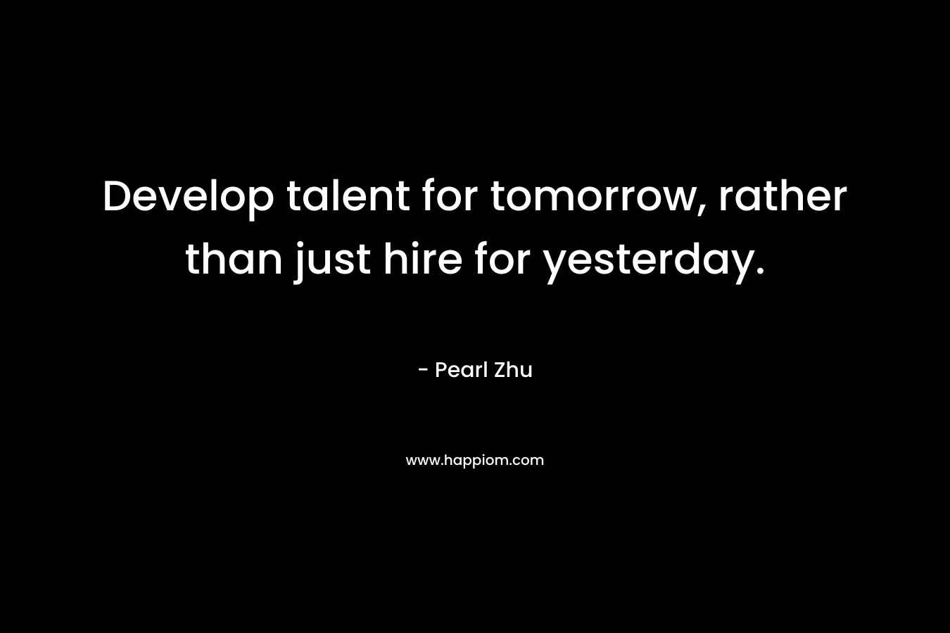 Develop talent for tomorrow, rather than just hire for yesterday. – Pearl  Zhu