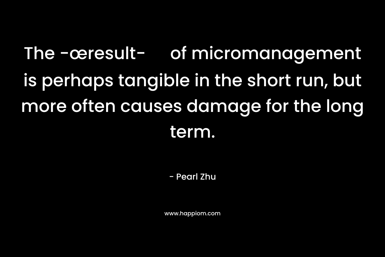 The -œresult- of micromanagement is perhaps tangible in the short run, but more often causes damage for the long term. – Pearl Zhu