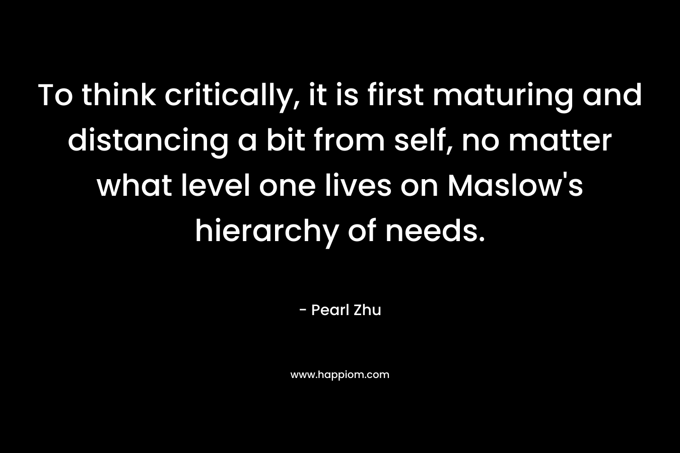 To think critically, it is first maturing and distancing a bit from self, no matter what level one lives on Maslow’s hierarchy of needs. – Pearl Zhu