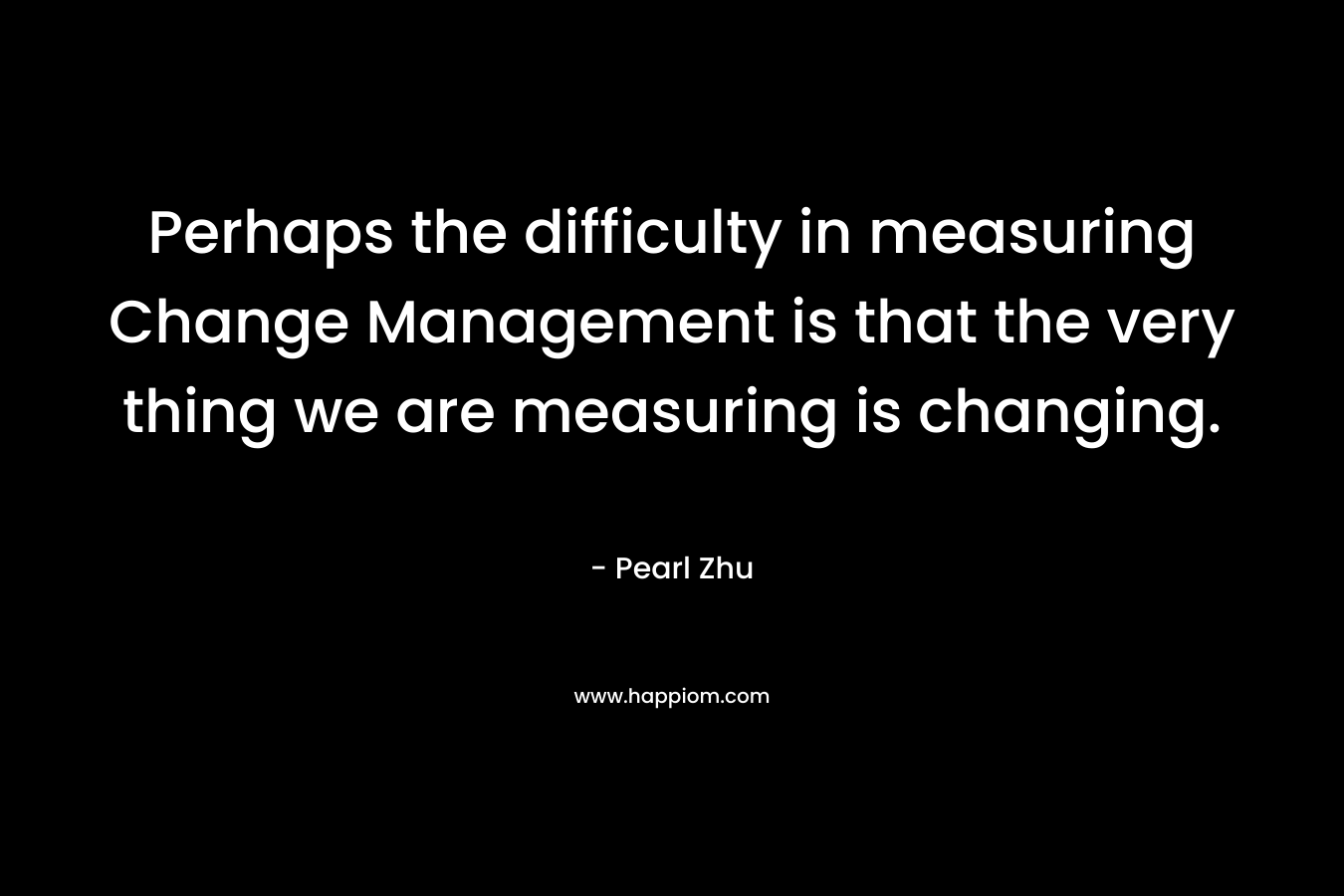 Perhaps the difficulty in measuring Change Management is that the very thing we are measuring is changing. – Pearl Zhu