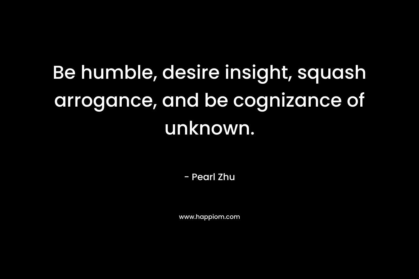 Be humble, desire insight, squash arrogance, and be cognizance of unknown.