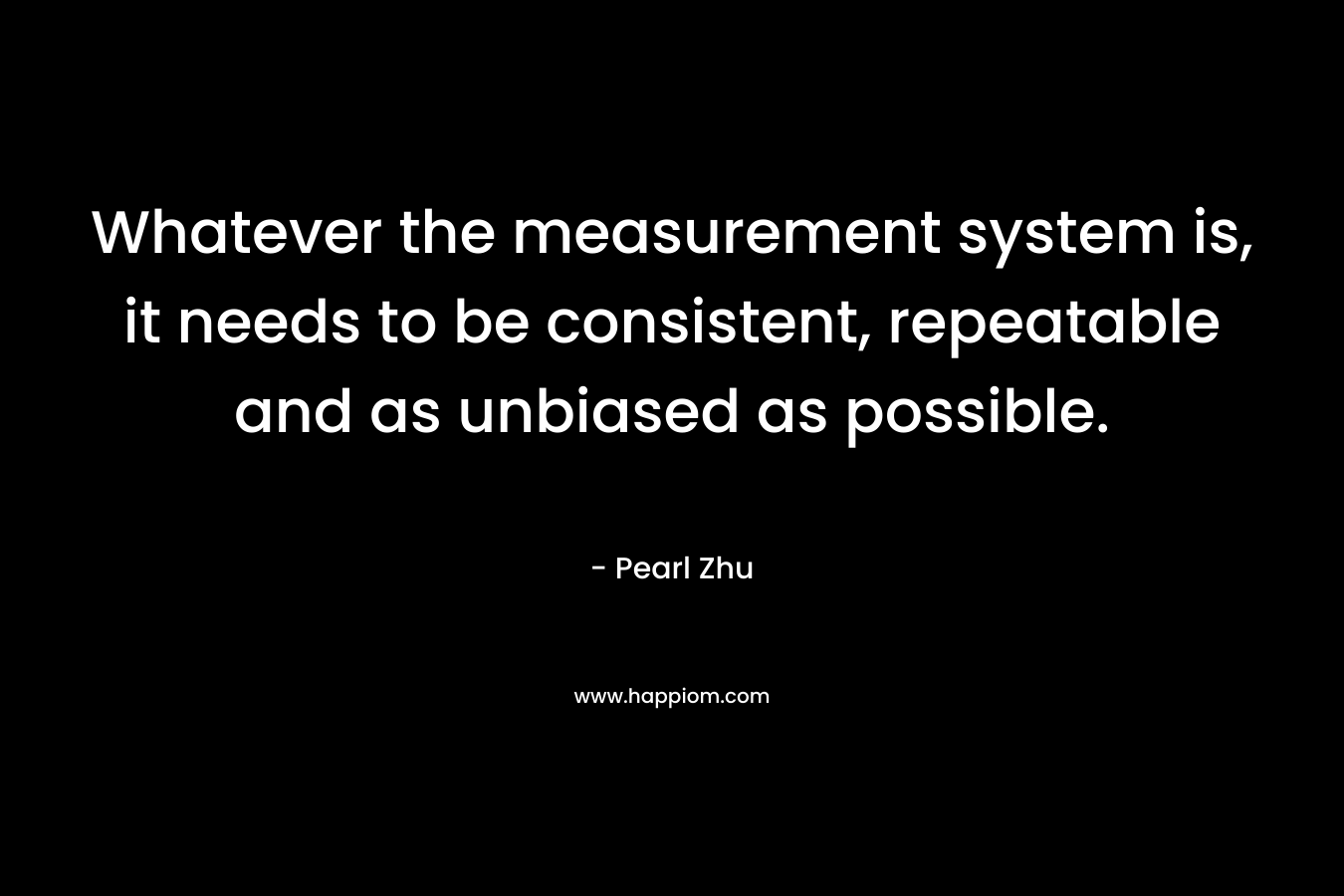 Whatever the measurement system is, it needs to be consistent, repeatable and as unbiased as possible. – Pearl Zhu