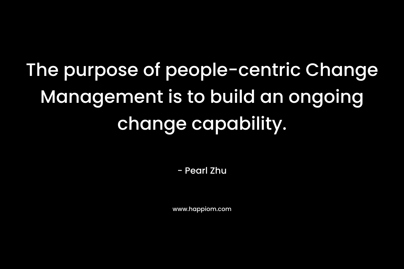The purpose of people-centric Change Management is to build an ongoing change capability. – Pearl Zhu