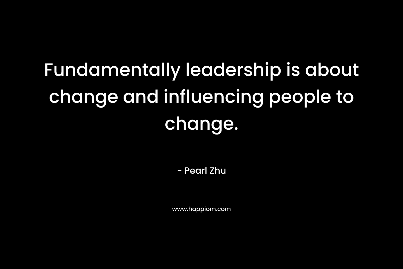 Fundamentally leadership is about change and influencing people to change. – Pearl Zhu