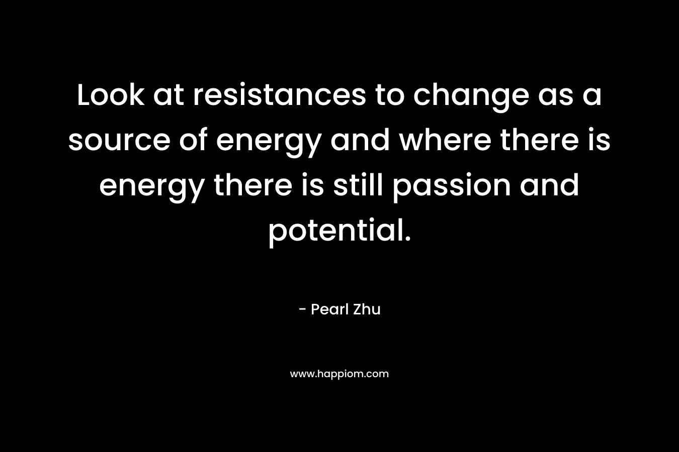 Look at resistances to change as a source of energy and where there is energy there is still passion and potential. – Pearl Zhu