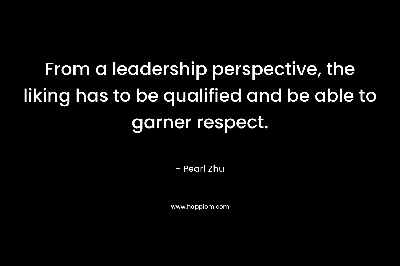 From a leadership perspective, the liking has to be qualified and be able to garner respect. – Pearl Zhu
