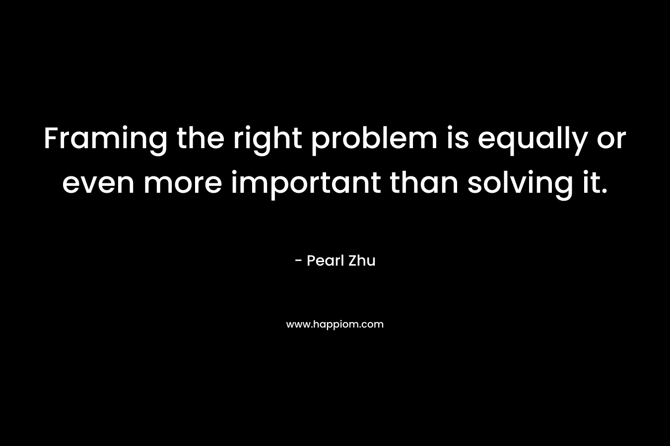 Framing the right problem is equally or even more important than solving it.