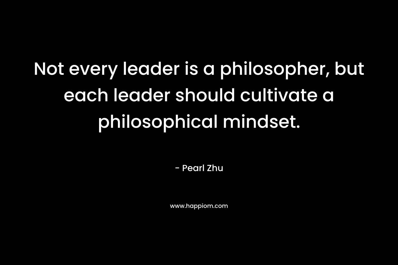 Not every leader is a philosopher, but each leader should cultivate a philosophical mindset. – Pearl Zhu