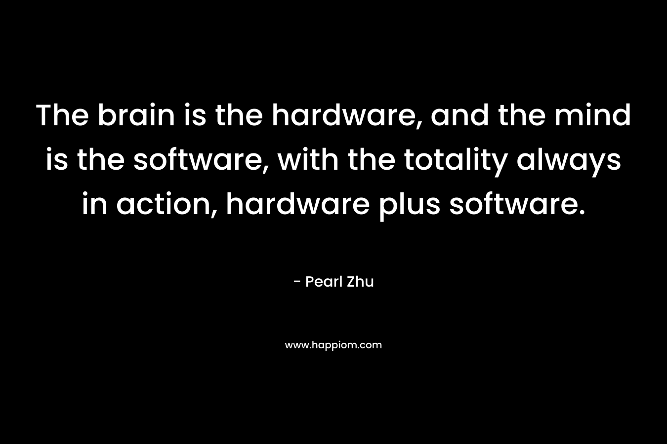 The brain is the hardware, and the mind is the software, with the totality always in action, hardware plus software.