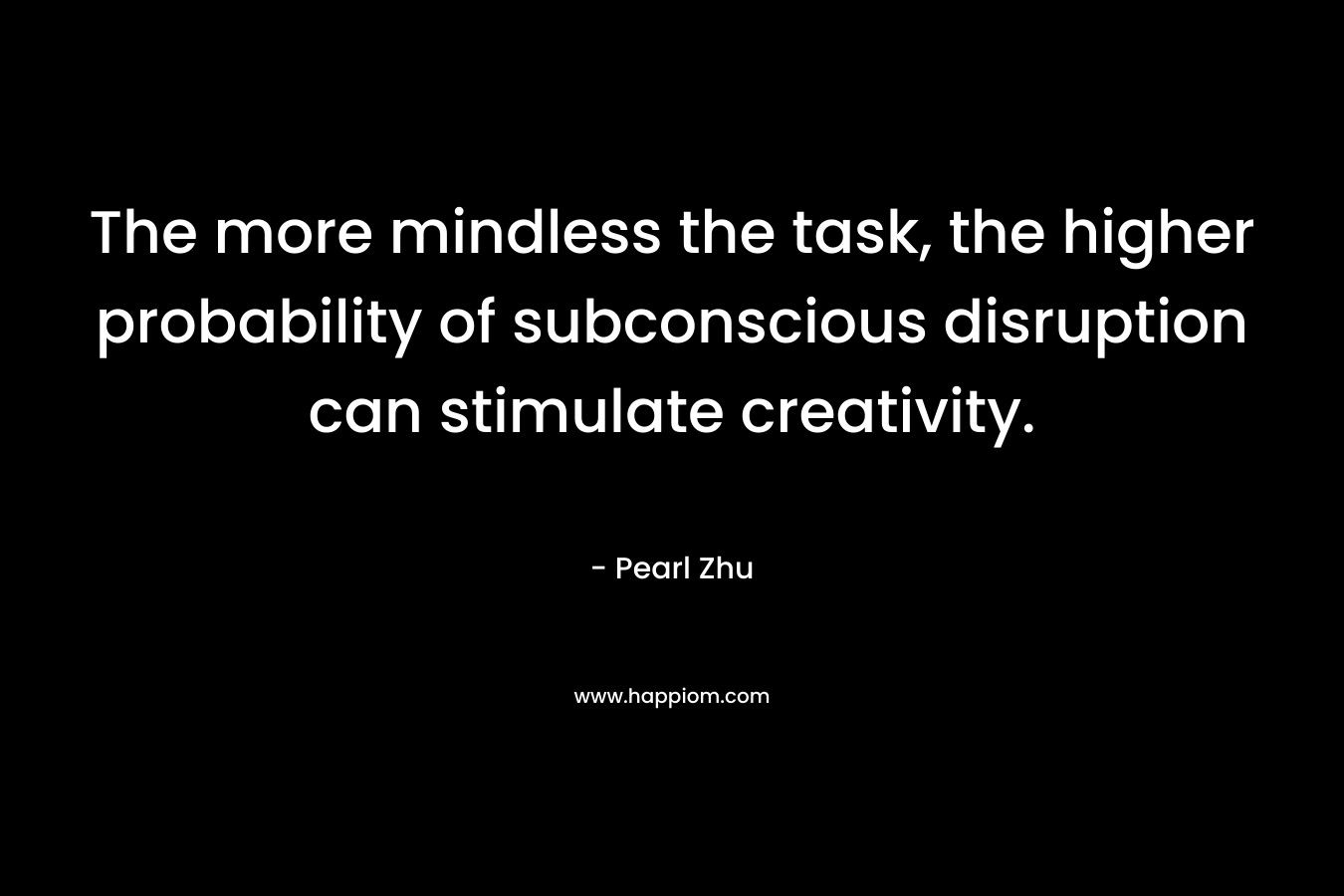 The more mindless the task, the higher probability of subconscious disruption can stimulate creativity. – Pearl Zhu