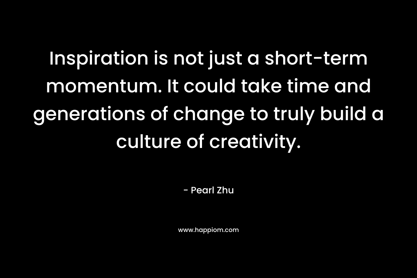Inspiration is not just a short-term momentum. It could take time and generations of change to truly build a culture of creativity.