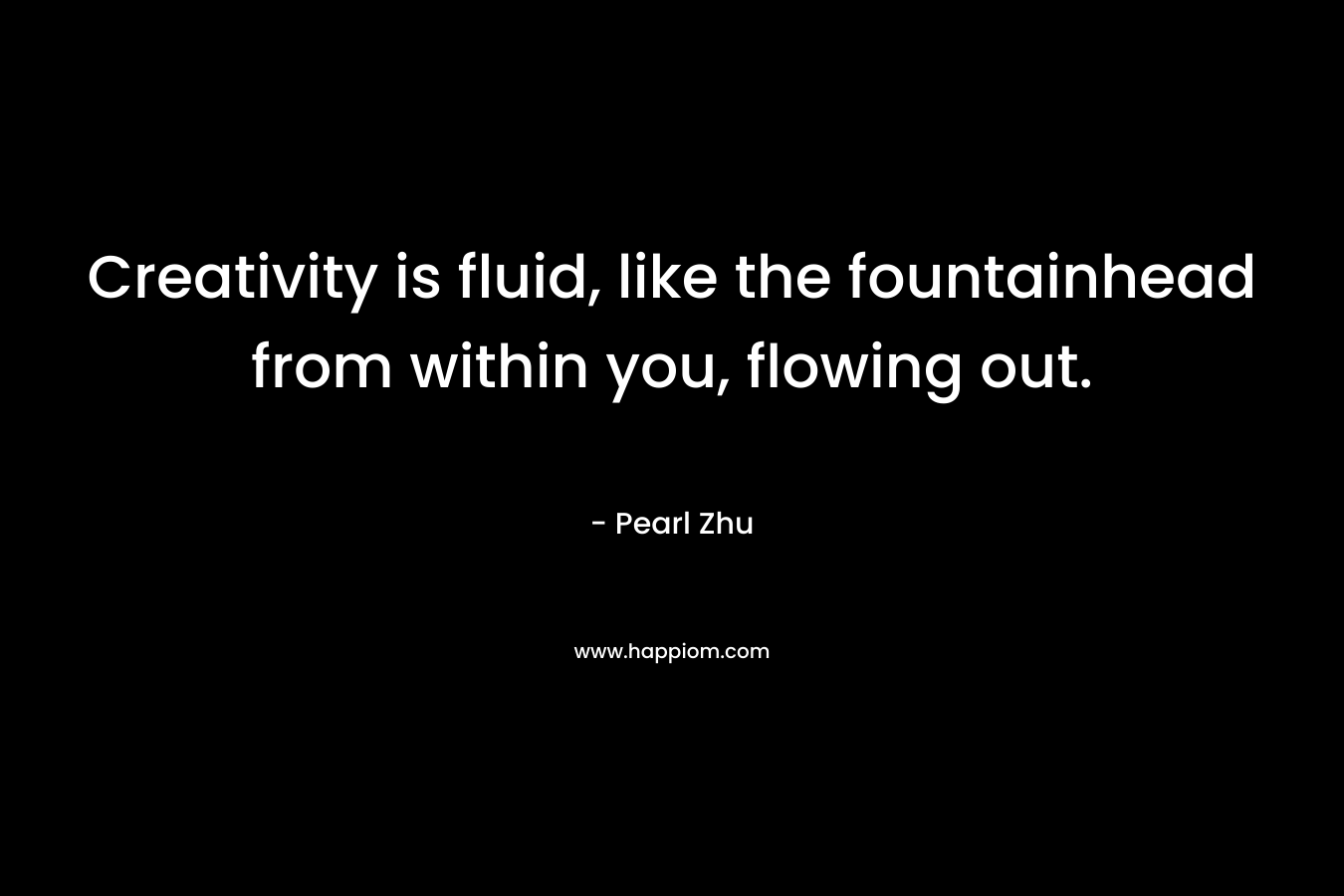 Creativity is fluid, like the fountainhead from within you, flowing out. – Pearl Zhu