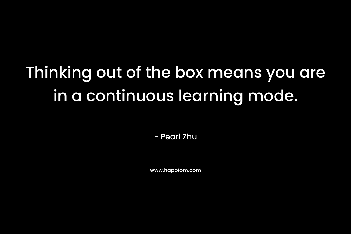 Thinking out of the box means you are in a continuous learning mode.