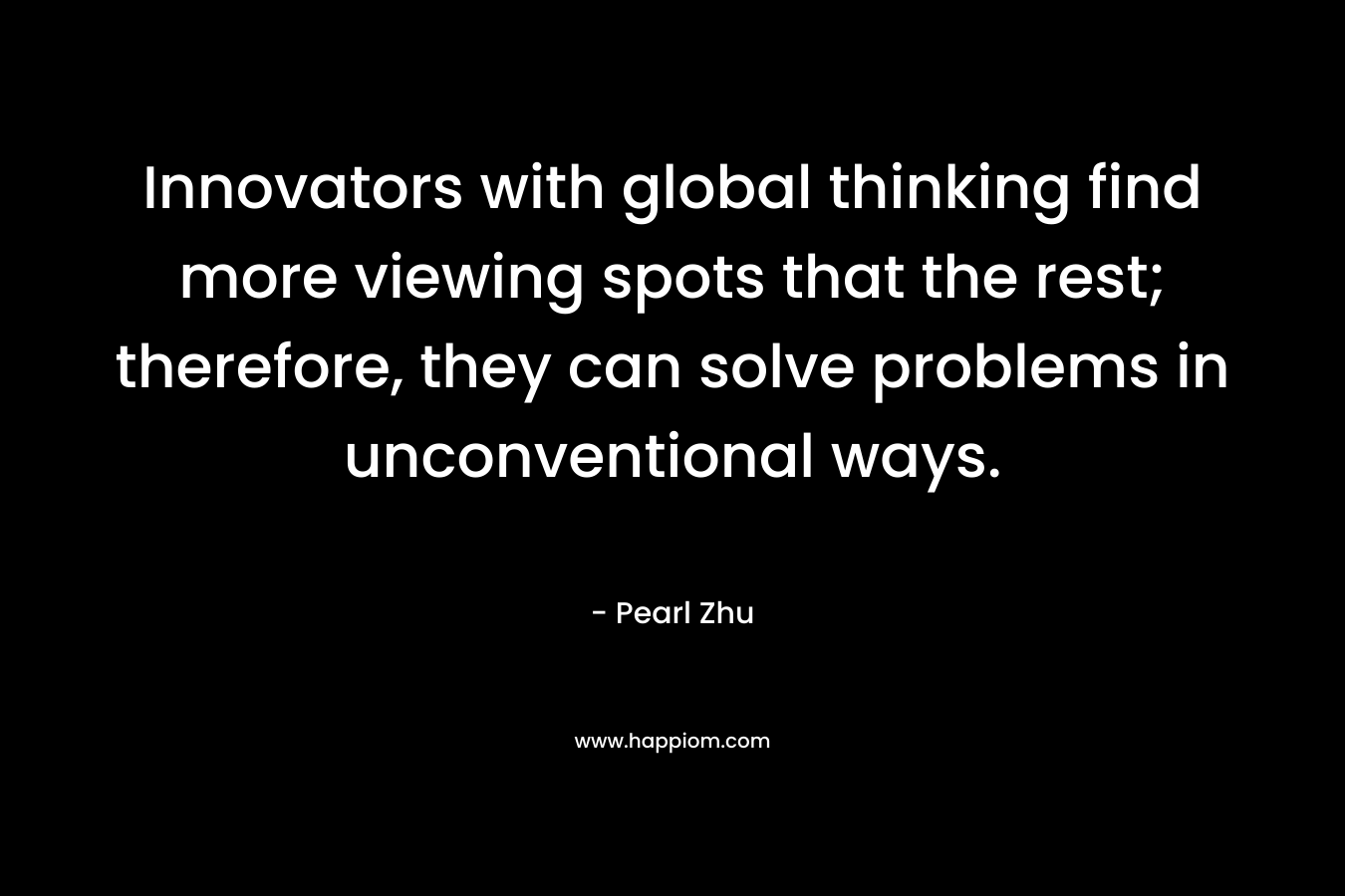 Innovators with global thinking find more viewing spots that the rest; therefore, they can solve problems in unconventional ways. – Pearl Zhu
