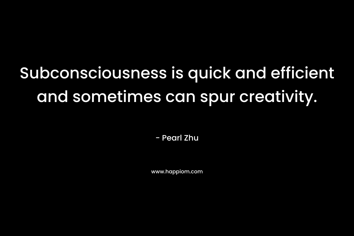Subconsciousness is quick and efficient and sometimes can spur creativity. – Pearl Zhu
