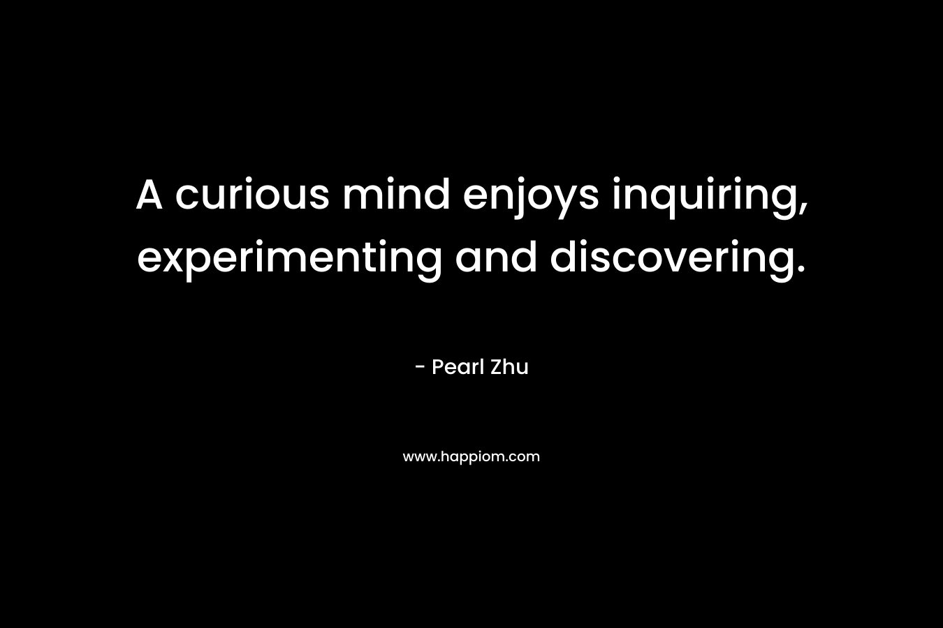 A curious mind enjoys inquiring, experimenting and discovering. – Pearl Zhu