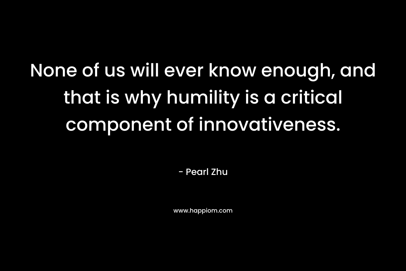 None of us will ever know enough, and that is why humility is a critical component of innovativeness. – Pearl Zhu