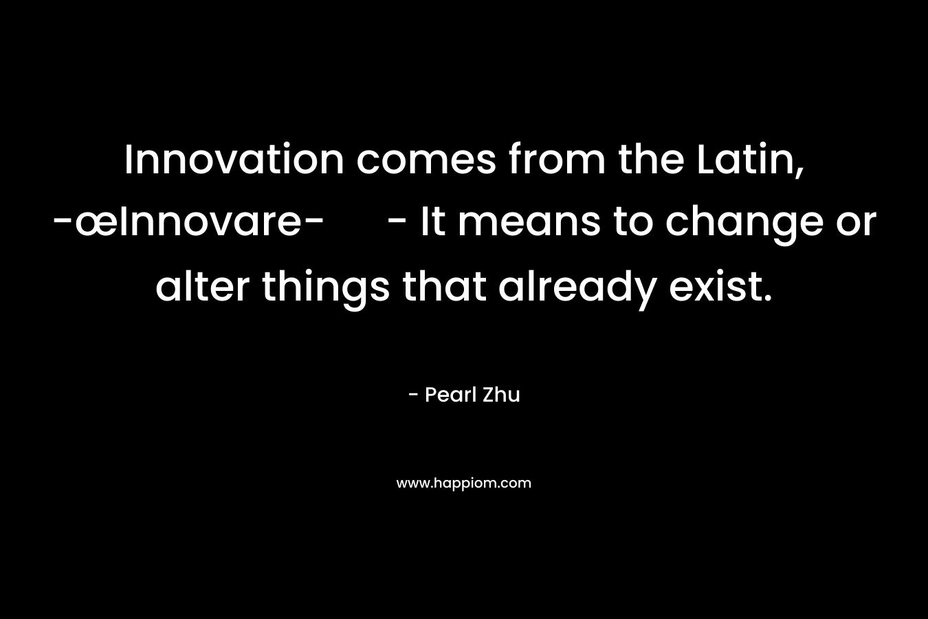 Innovation comes from the Latin, -œInnovare- – It means to change or alter things that already exist. – Pearl  Zhu