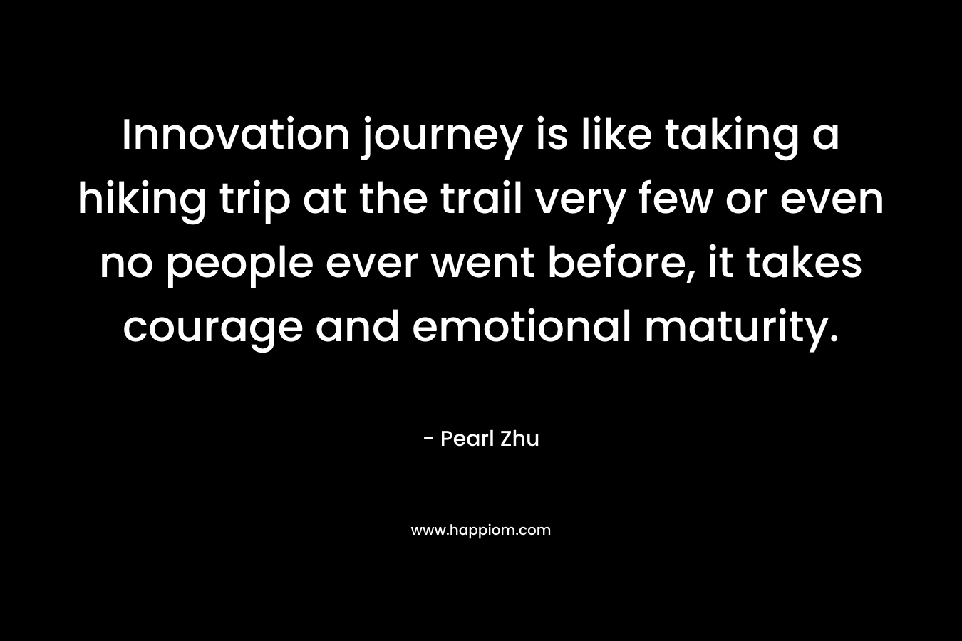 Innovation journey is like taking a hiking trip at the trail very few or even no people ever went before, it takes courage and emotional maturity. – Pearl  Zhu
