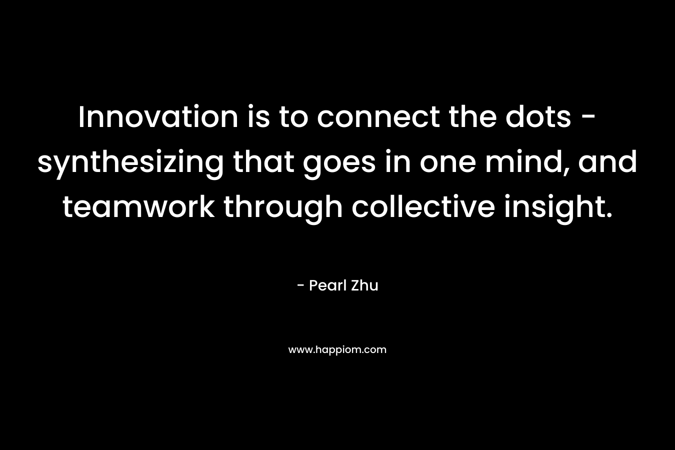 Innovation is to connect the dots – synthesizing that goes in one mind, and teamwork through collective insight. – Pearl  Zhu