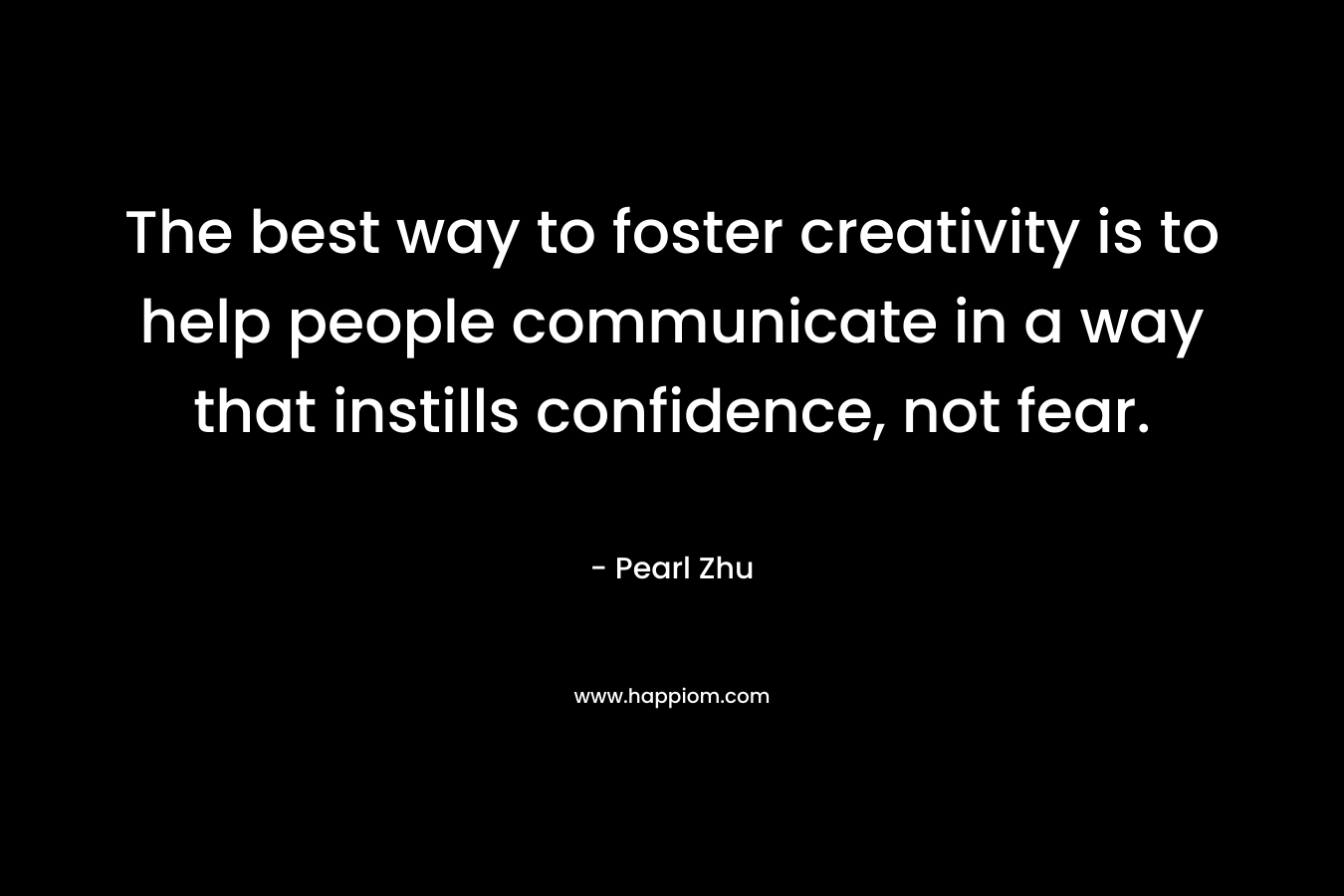 The best way to foster creativity is to help people communicate in a way that instills confidence, not fear. – Pearl  Zhu