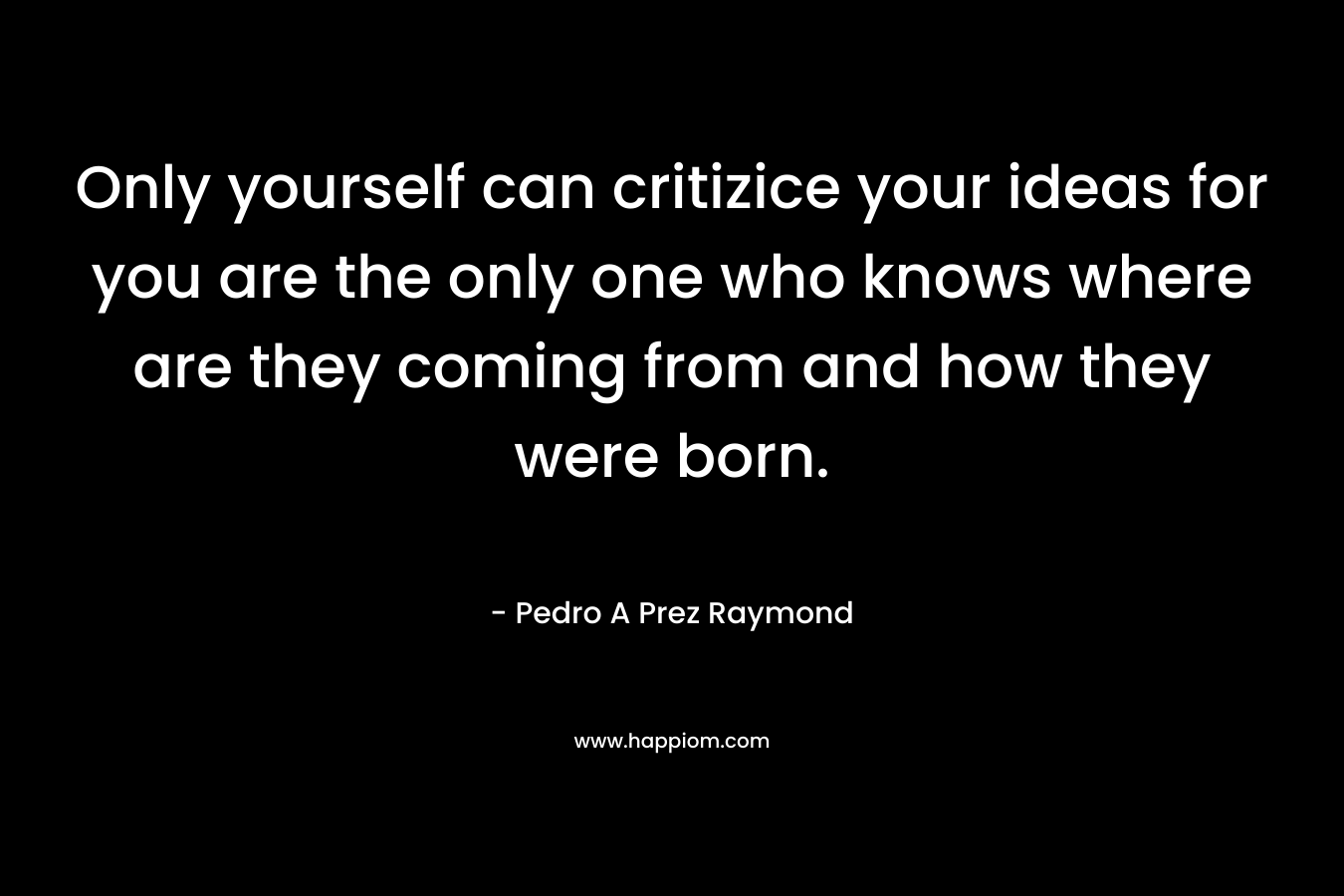 Only yourself can critizice your ideas for you are the only one who knows where are they coming from and how they were born.