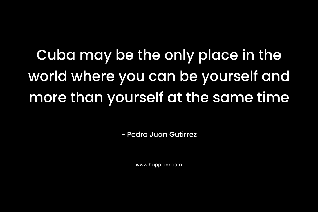 Cuba may be the only place in the world where you can be yourself and more than yourself at the same time